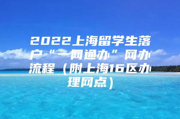 2022上海留學(xué)生落戶“一網(wǎng)通辦”網(wǎng)辦流程（附上海16區(qū)辦理網(wǎng)點(diǎn)）