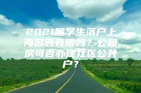 2021留學(xué)生落戶上海名額有限嗎？公租房可否辦理社區(qū)公共戶？