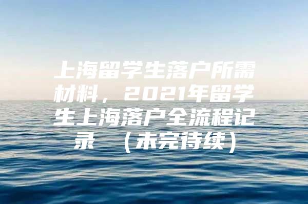 上海留學生落戶所需材料，2021年留學生上海落戶全流程記錄 （未完待續(xù)）