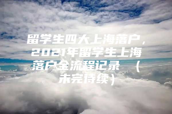 留學(xué)生四大上海落戶，2021年留學(xué)生上海落戶全流程記錄 （未完待續(xù)）