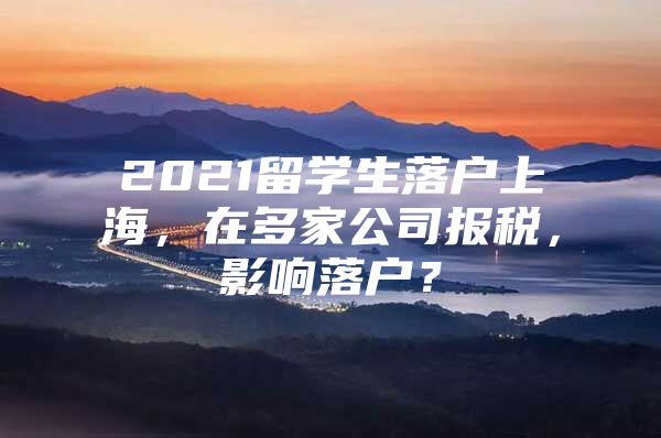 2021留學(xué)生落戶上海，在多家公司報(bào)稅，影響落戶？