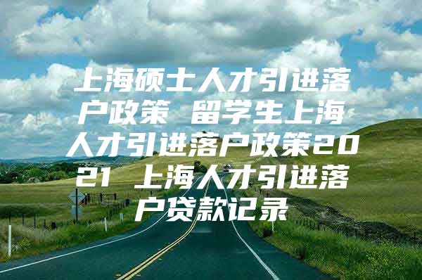 上海碩士人才引進(jìn)落戶政策 留學(xué)生上海人才引進(jìn)落戶政策2021 上海人才引進(jìn)落戶貸款記錄