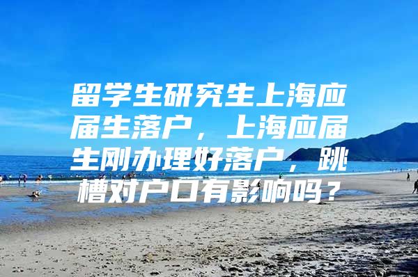 留學生研究生上海應屆生落戶，上海應屆生剛辦理好落戶，跳槽對戶口有影響嗎？