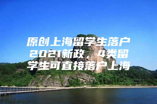 原創(chuàng)上海留學生落戶2021新政，4類留學生可直接落戶上海