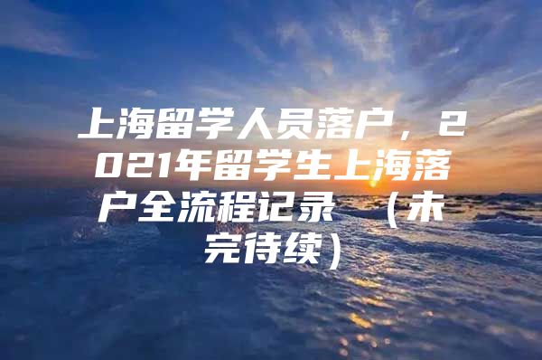 上海留學人員落戶，2021年留學生上海落戶全流程記錄 （未完待續(xù)）