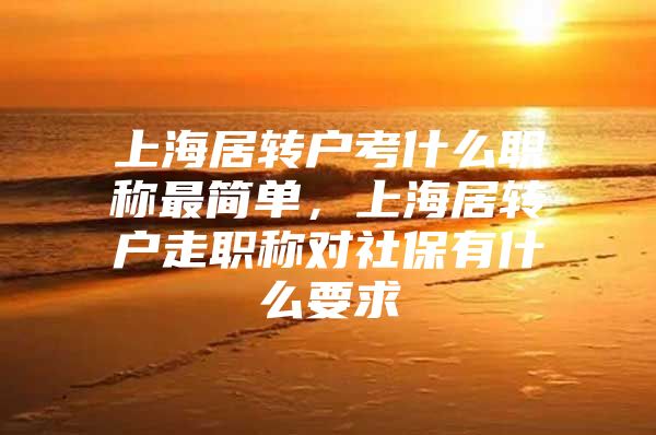 上海居轉戶考什么職稱最簡單，上海居轉戶走職稱對社保有什么要求