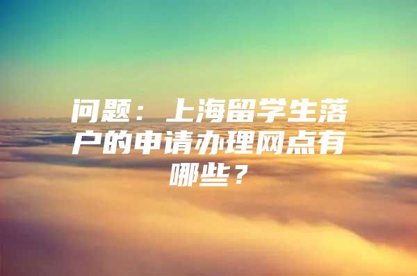 問題：上海留學(xué)生落戶的申請辦理網(wǎng)點(diǎn)有哪些？