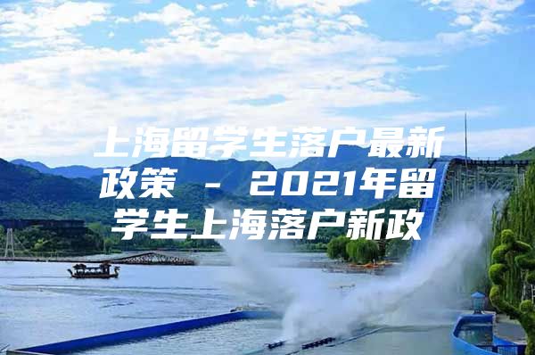 上海留學生落戶最新政策 - 2021年留學生上海落戶新政