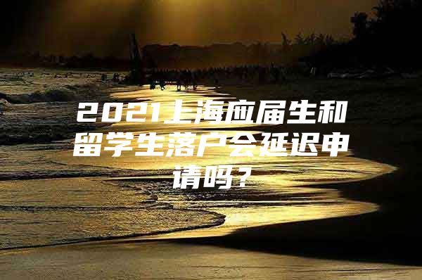 2021上海應(yīng)屆生和留學(xué)生落戶會(huì)延遲申請(qǐng)嗎？