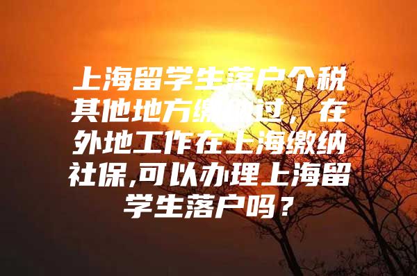 上海留學(xué)生落戶個稅其他地方繳納過，在外地工作在上海繳納社保,可以辦理上海留學(xué)生落戶嗎？