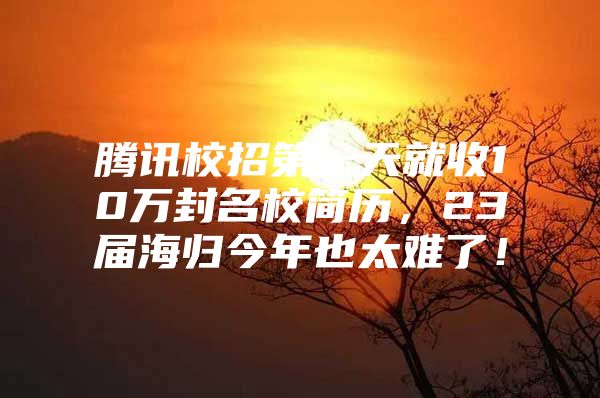 騰訊校招第一天就收10萬封名校簡歷，23屆海歸今年也太難了！