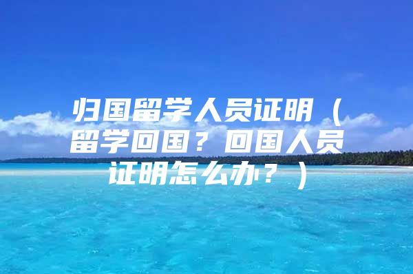 歸國留學人員證明（留學回國？回國人員證明怎么辦？）