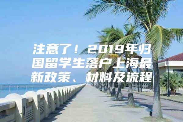 注意了！2019年歸國留學生落戶上海最新政策、材料及流程