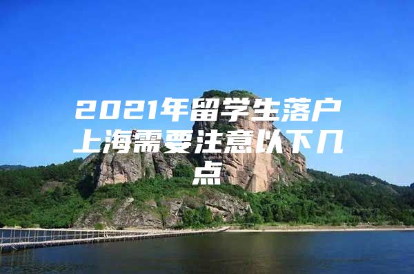 2021年留學生落戶上海需要注意以下幾點