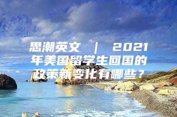 思潮英文 ｜ 2021年美國留學(xué)生回國的政策新變化有哪些？