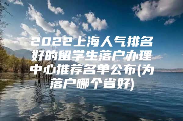 2022上海人氣排名好的留學(xué)生落戶(hù)辦理中心推薦名單公布(為落戶(hù)哪個(gè)省好)