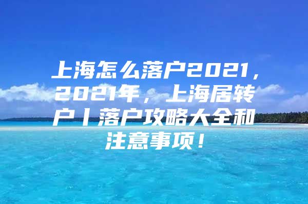 上海怎么落戶2021，2021年，上海居轉(zhuǎn)戶丨落戶攻略大全和注意事項！