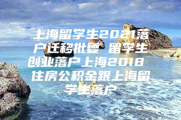 上海留學(xué)生2021落戶遷移批復(fù) 留學(xué)生創(chuàng)業(yè)落戶上海2018 住房公積金跟上海留學(xué)生落戶