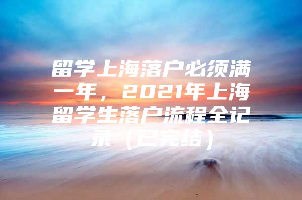 留學(xué)上海落戶必須滿一年，2021年上海留學(xué)生落戶流程全記錄（已完結(jié)）