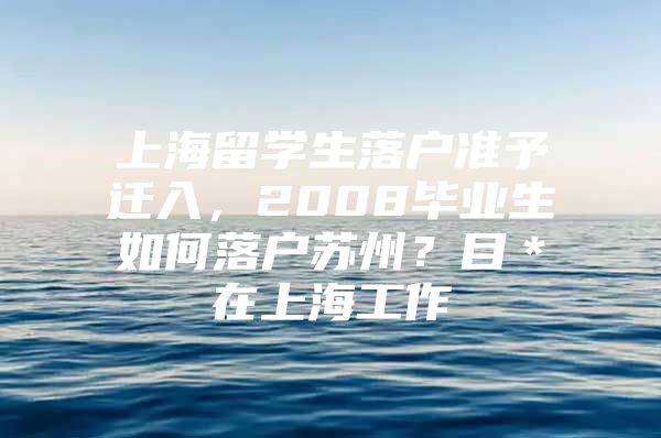 上海留學(xué)生落戶準(zhǔn)予遷入，2008畢業(yè)生如何落戶蘇州？目＊在上海工作