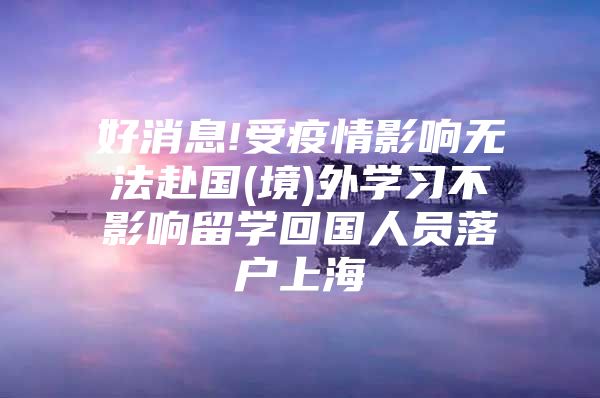 好消息!受疫情影響無法赴國(境)外學(xué)習(xí)不影響留學(xué)回國人員落戶上海