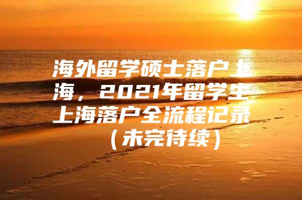 海外留學(xué)碩士落戶上海，2021年留學(xué)生上海落戶全流程記錄 （未完待續(xù)）