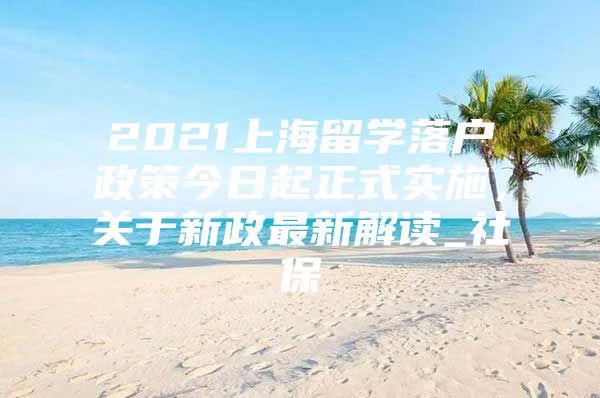 2021上海留學落戶政策今日起正式實施，關于新政最新解讀_社保