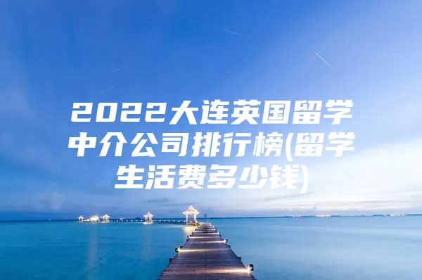 2022大連英國(guó)留學(xué)中介公司排行榜(留學(xué)生活費(fèi)多少錢)