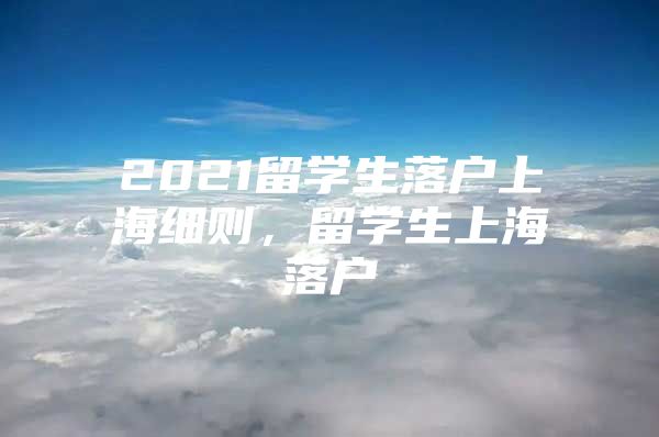 2021留學(xué)生落戶上海細(xì)則，留學(xué)生上海落戶