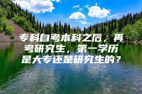 ?？谱钥急究浦?，再考研究生，第一學(xué)歷是大專還是研究生的？