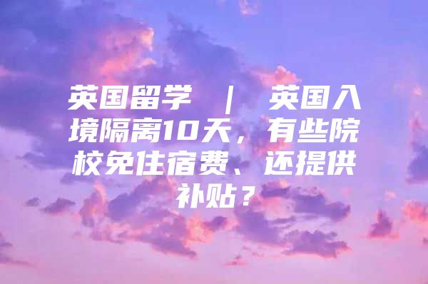 英國留學(xué) ｜ 英國入境隔離10天，有些院校免住宿費、還提供補貼？