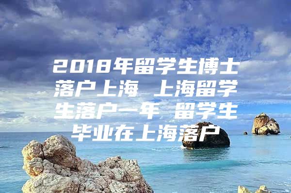 2018年留學(xué)生博士落戶上海 上海留學(xué)生落戶一年 留學(xué)生畢業(yè)在上海落戶