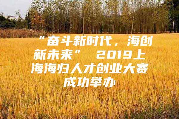 “奮斗新時代，海創(chuàng)新未來” 2019上海海歸人才創(chuàng)業(yè)大賽成功舉辦