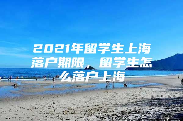 2021年留學(xué)生上海落戶期限，留學(xué)生怎么落戶上海