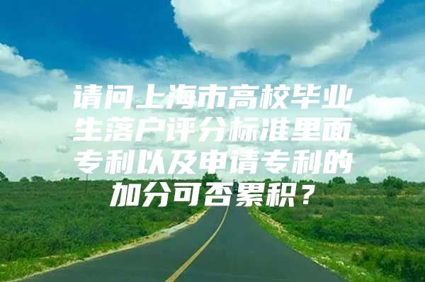 請問上海市高校畢業(yè)生落戶評分標準里面專利以及申請專利的加分可否累積？