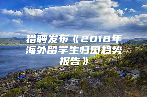 獵聘發(fā)布《2018年海外留學(xué)生歸國(guó)趨勢(shì)報(bào)告》