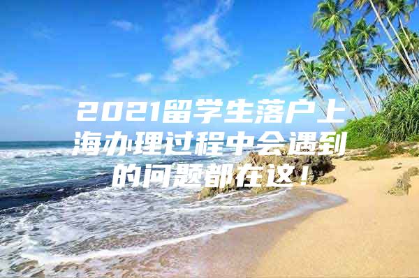 2021留學(xué)生落戶(hù)上海辦理過(guò)程中會(huì)遇到的問(wèn)題都在這！