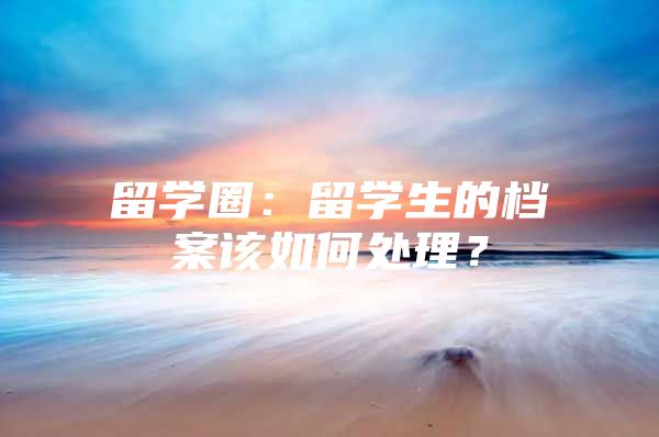 留學(xué)圈：留學(xué)生的檔案該如何處理？