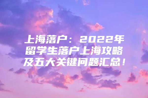 上海落戶：2022年留學(xué)生落戶上海攻略及五大關(guān)鍵問(wèn)題匯總！