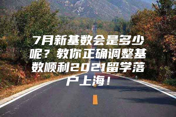 7月新基數(shù)會是多少呢？教你正確調(diào)整基數(shù)順利2021留學(xué)落戶上海！