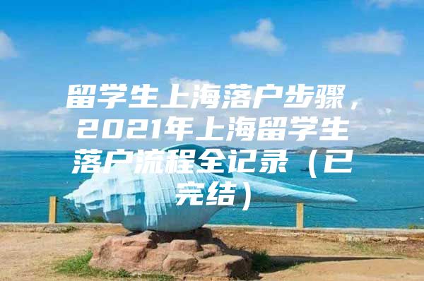 留學(xué)生上海落戶步驟，2021年上海留學(xué)生落戶流程全記錄（已完結(jié)）