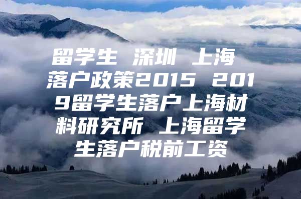 留學(xué)生 深圳 上海 落戶政策2015 2019留學(xué)生落戶上海材料研究所 上海留學(xué)生落戶稅前工資