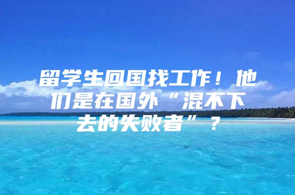 留學生回國找工作！他們是在國外“混不下去的失敗者”？