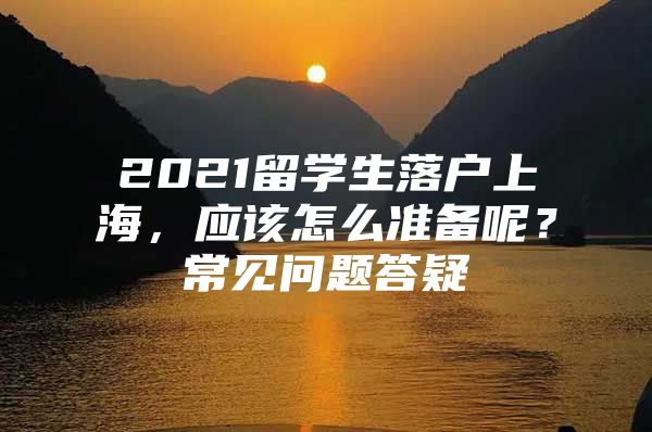 2021留學生落戶上海，應該怎么準備呢？常見問題答疑