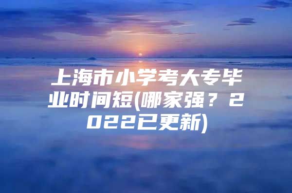 上海市小學(xué)考大專畢業(yè)時間短(哪家強？2022已更新)