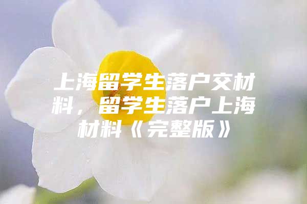 上海留學(xué)生落戶交材料，留學(xué)生落戶上海材料《完整版》