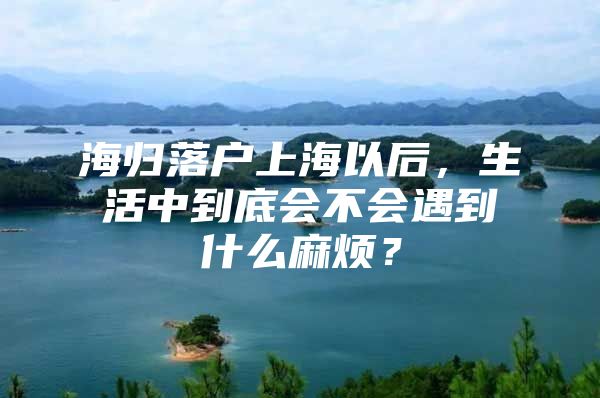 海歸落戶上海以后，生活中到底會不會遇到什么麻煩？