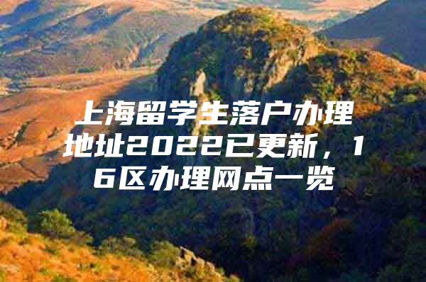 上海留學生落戶辦理地址2022已更新，16區(qū)辦理網點一覽