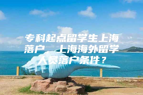 ?？破瘘c(diǎn)留學(xué)生上海落戶，上海海外留學(xué)人員落戶條件？