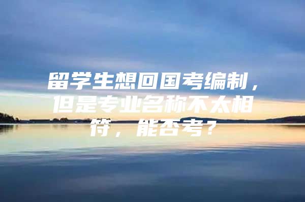 留學生想回國考編制，但是專業(yè)名稱不太相符，能否考？